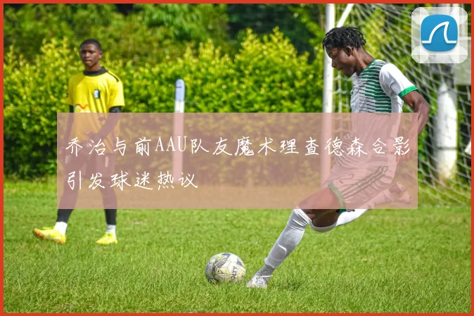 乔治与前AAU队友魔术理查德森合影引发球迷热议