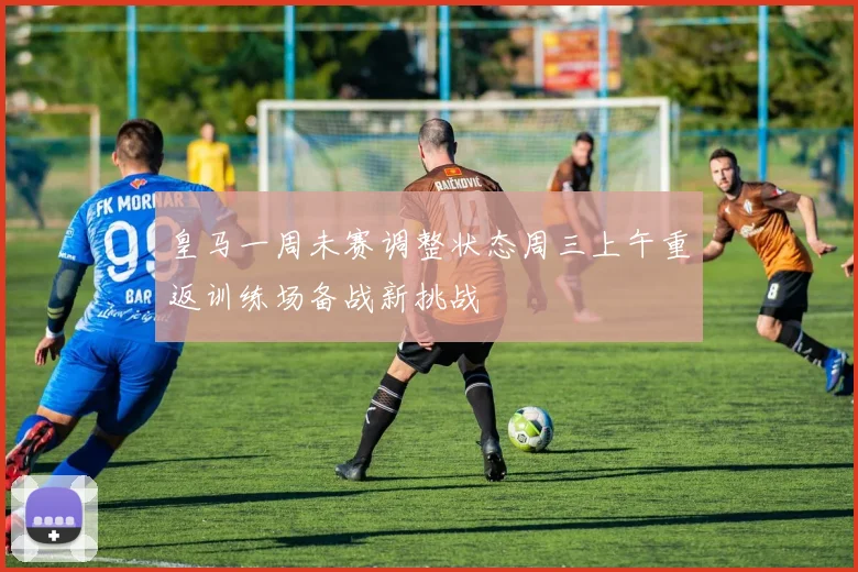 皇马一周未赛调整状态周三上午重返训练场备战新挑战