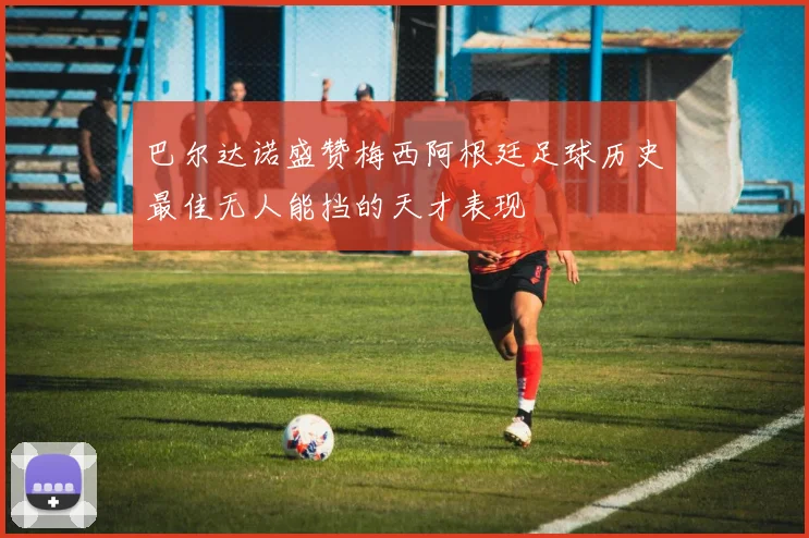 巴尔达诺盛赞梅西阿根廷足球历史最佳无人能挡的天才表现