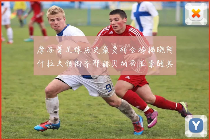 摩洛哥足球历史最贵转会榜揭晓阿什拉夫领衔齐耶赫贝纳蒂亚紧随其后