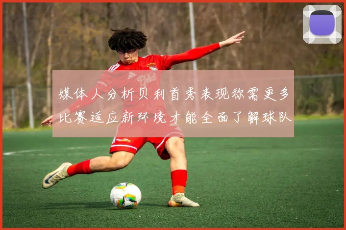媒体人分析贝利首秀表现称需更多比赛适应新环境才能全面了解球队