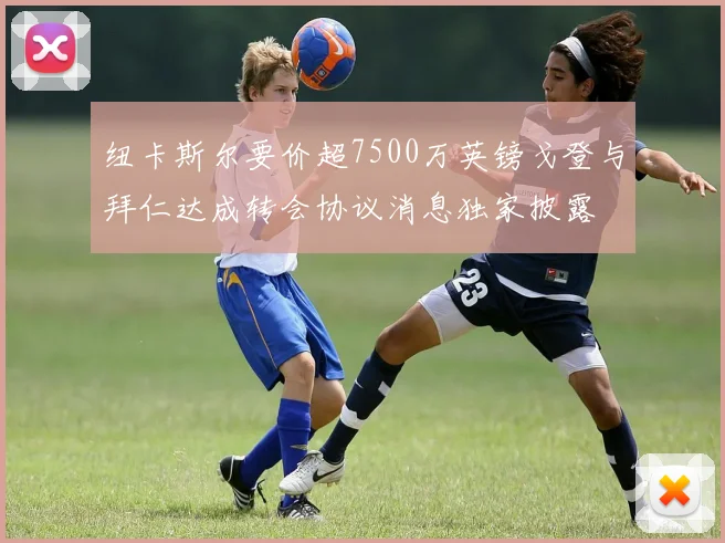 纽卡斯尔要价超7500万英镑戈登与拜仁达成转会协议消息独家披露