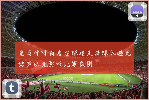 皇马呼吁南看台球迷支持球队避免嘘声以免影响比赛氛围