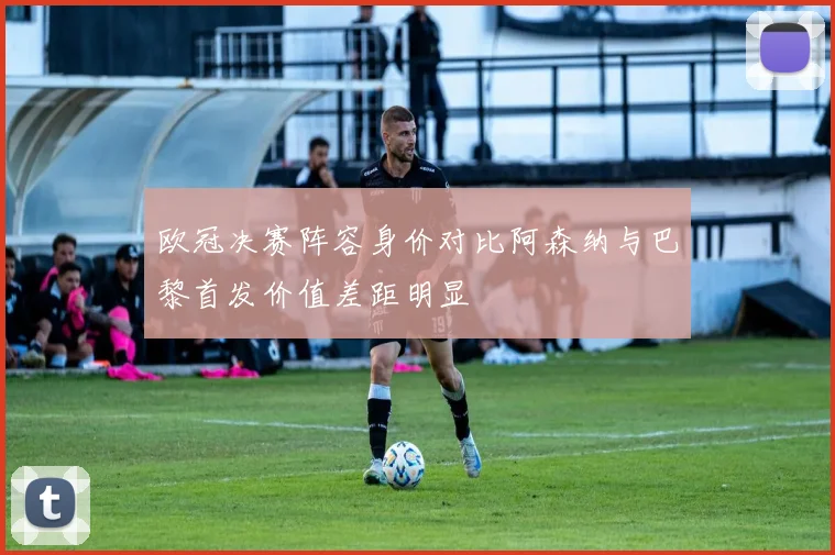 欧冠决赛阵容身价对比阿森纳与巴黎首发价值差距明显