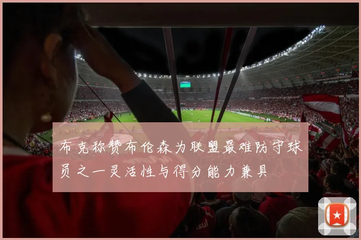 布克称赞布伦森为联盟最难防守球员之一灵活性与得分能力兼具