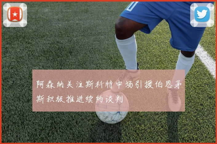 阿森纳关注斯科特中场引援伯恩茅斯积极推进续约谈判