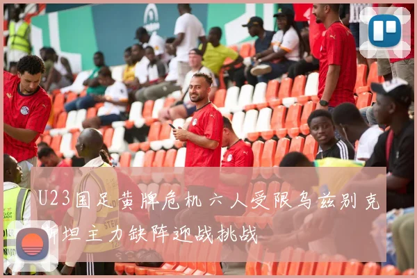 U23国足黄牌危机六人受限乌兹别克斯坦主力缺阵迎战挑战