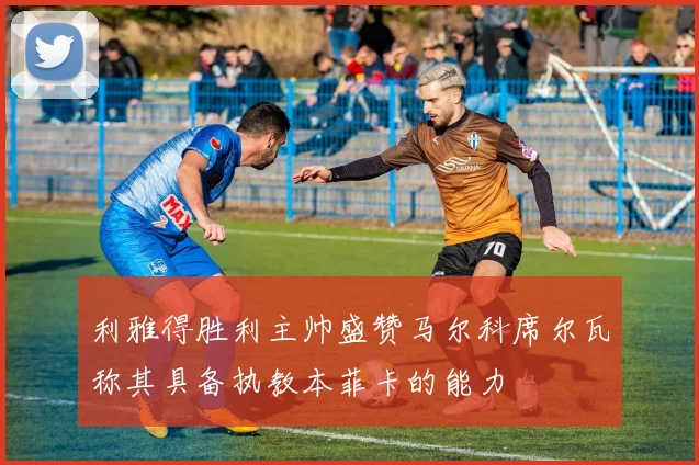 利雅得胜利主帅盛赞马尔科席尔瓦称其具备执教本菲卡的能力