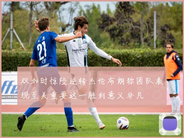 双加时惊险逆转杰伦布朗称团队表现至关重要这一胜利意义非凡