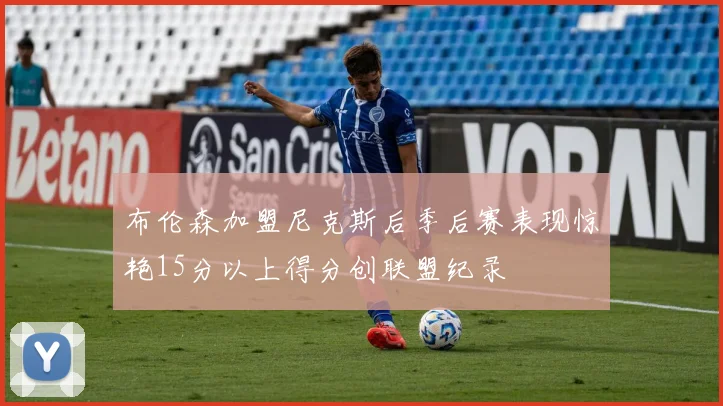 布伦森加盟尼克斯后季后赛表现惊艳15分以上得分创联盟纪录