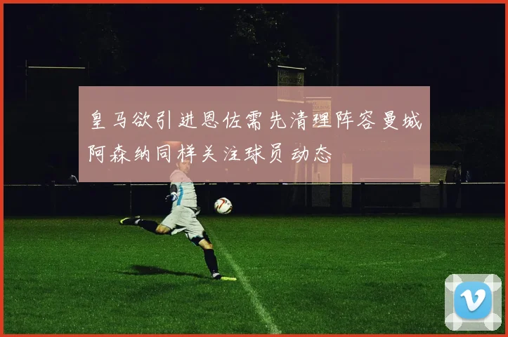 皇马欲引进恩佐需先清理阵容曼城阿森纳同样关注球员动态