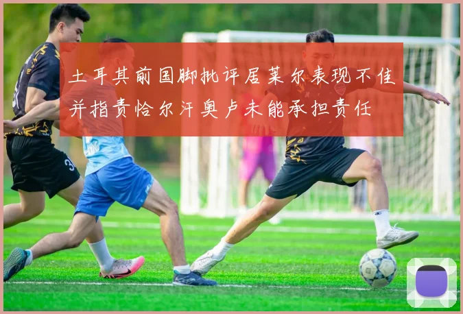 土耳其前国脚批评居莱尔表现不佳并指责恰尔汗奥卢未能承担责任