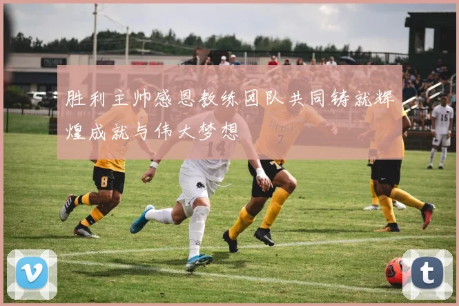 胜利主帅感恩教练团队共同铸就辉煌成就与伟大梦想