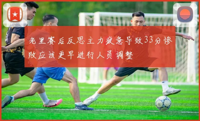 老里赛后反思主力疲惫导致33分惨败应该更早进行人员调整