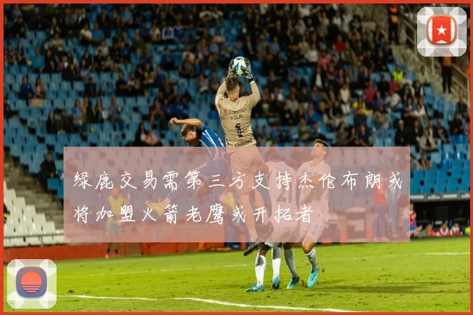 绿鹿交易需第三方支持杰伦布朗或将加盟火箭老鹰或开拓者
